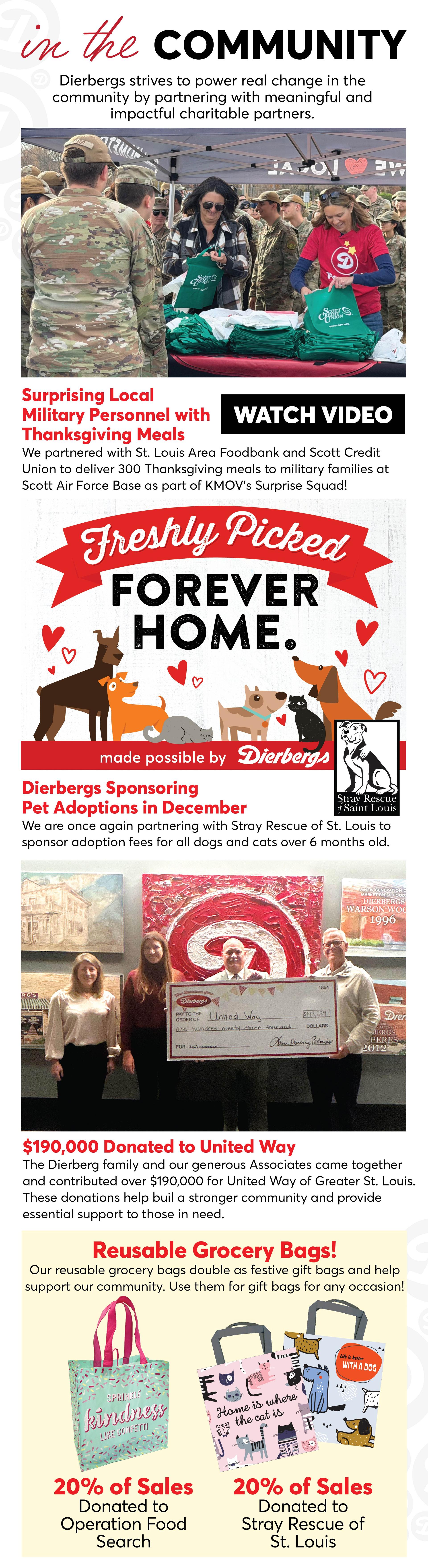 In the Community, Dierbergs strives to power real change by partnering with meaningful and impactful charitable partners. We partnered with St. Louis Area Foodbank and Scott Credit Union to deliver 300 Thanksigiving meals to military families at Scott Air Force Base as part of KMOV's Surprise Squard! | Click to Watch Video | We are one again partnering with Stray Rescue of St. Louis to sponsor adoption fees for all dogs and cats over 6 months old. The Dierbergs family and our generous Associates came together and contributed over $190,000 for United Way of Greater St. Louis. These donations help build a stronger community and provide essential support to those in need. Plus, our reusable bags double as festive gift bags as help support our community. Use them as gift for any occasion! 20% of sales of the Spread Kindness Like Confetti bag are donated to Operation Food Search, and 20% of sale of the Home is Where the Cat Is and Life is Better with a Dog bags are donated to Stray Rescue of St. Louis.