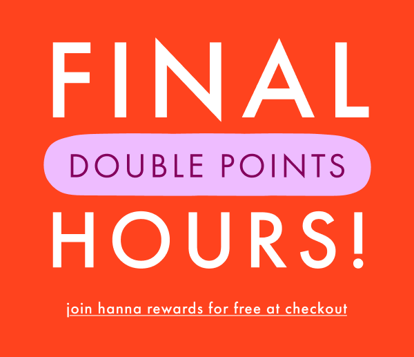 Final Hours! Double Points. Join hanna rewards for free at checkout.