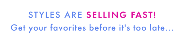 Styles are selling fast! Get your favorites before it's too late...
