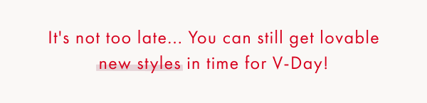 It's not too late... You can still get lovable new styles in time for V-Day!