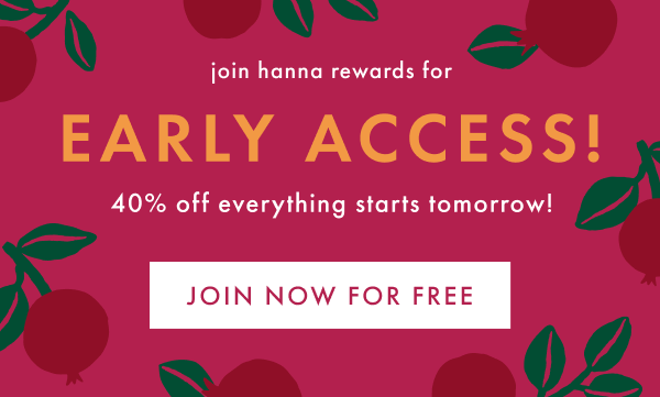 join hanna rewards for EARLY ACCESS! | 40% off everything starts tomorrow! | JOIN NOW FOR FREE join hanna rewards for EARLY ACCESS! | 40% off everything starts tomorrow! | JOIN NOW FOR FREE