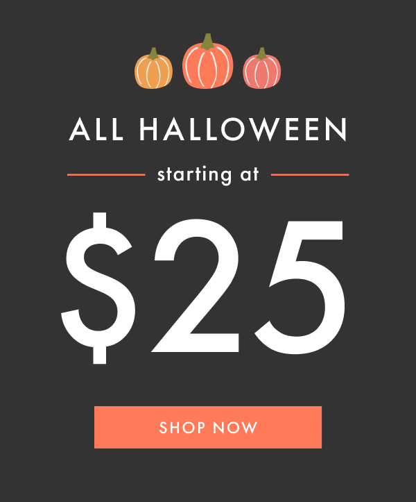 ALL HALLOWEEN starting at $25 | SHOP NOW ALL HALLOWEEN starting at $25 | SHOP NOW