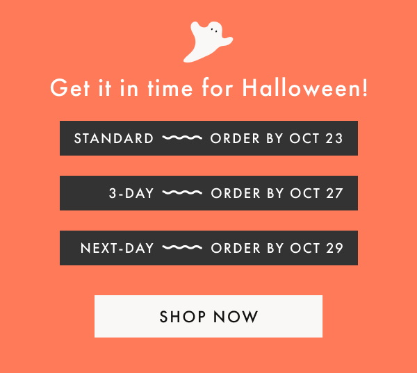 Get it in time for Halloween! | STANDARD ~ ORDER BY OCT 23 | 3-DAY ~ ORDER BY OCT 27 | NEXT-DAY ~ ORDER BY OCT 29 | SHOP NOW