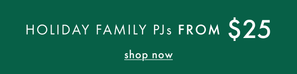HOLIDAY FAMILY PJs FROM $25 | shop now HOLIDAY FAMILY PJs FROM $25 | shop now