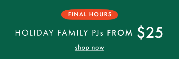 FINAL HOURS! HOLIDAY FAMILY PJs FROM $25 | shop now FINAL HOURS! HOLIDAY FAMILY PJs FROM $25 | shop now