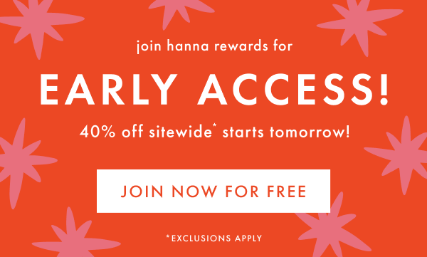 join hanna rewards for EARLY ACCESS! 40% off sitewide* starts tomorrow! | JOIN NOW FOR FREE join hanna rewards for EARLY ACCESS! 40% off sitewide* starts tomorrow! | JOIN NOW FOR FREE