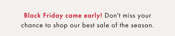 Black Friday came early! Don't miss your chance to shop our best sale of the season.