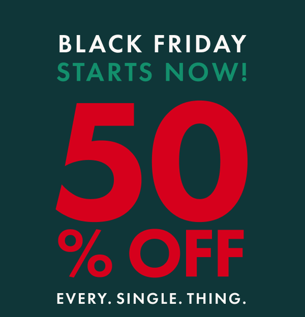 BLACK FRIDAY STARTS NOW! 50% OFF EVERY. SINGLE. THING. BLACK FRIDAY STARTS NOW! 50% OFF EVERY. SINGLE. THING.