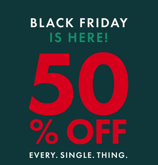 BLACK FRIDAY IS HERE! | 50% OFF EVERY. SINGLE. THING. BLACK FRIDAY IS HERE! | 50% OFF EVERY. SINGLE. THING.