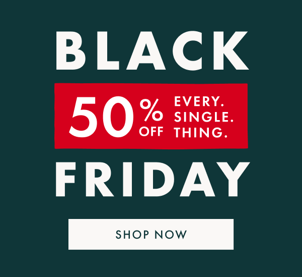 BLACK FRIDAY | 50% OFF EVERY. SINGLE. THING. | SHOP NOW BLACK FRIDAY | 50% OFF EVERY. SINGLE. THING. | SHOP NOW