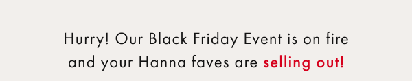 Hurry! Our Black Friday Event is on fire and your Hanna faves are selling out! Hurry! Our Black Friday Event is on fire and your Hanna faves are selling out!
