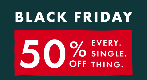 BLACK FRIDAY | 50% OFF EVERY. SINGLE. THING. BLACK FRIDAY | 50% OFF EVERY. SINGLE. THING.