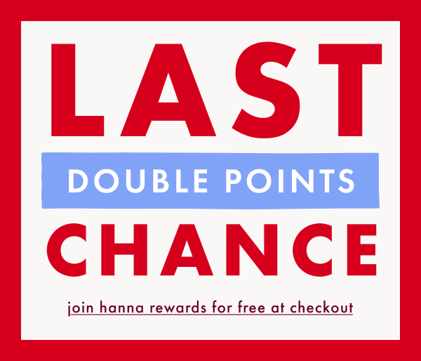 LAST CHANCE! DOUBLE POINTS | join hanna rewards for free at checkout