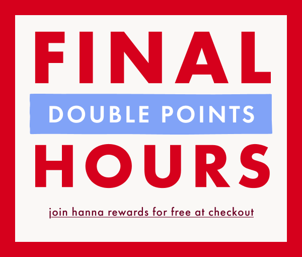 FINAL HOURS! DOUBLE POINTS | join hanna rewards for free at checkout