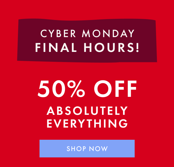 CYBER MONDAY FINAL HOURS! 50% OFF ABSOLUTELY EVERYTHING | SHOP NOW