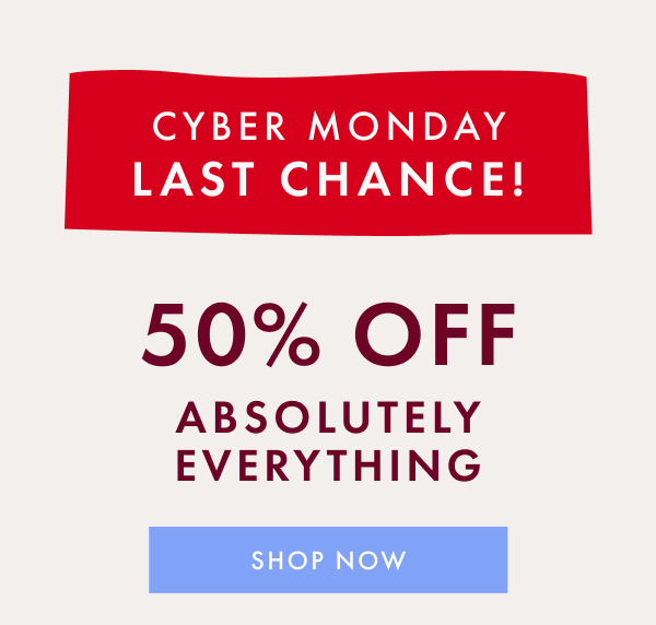 CYBER MONDAY LAST CHANCE! 50% OFF ABSOLUTELY EVERYTHING | SHOP NOW