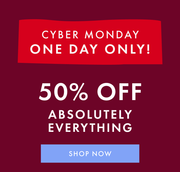 CYBER MONDAY ONE DAY ONLY! 50% OFF ABSOLUTELY EVERYTHING | SHOP NOW