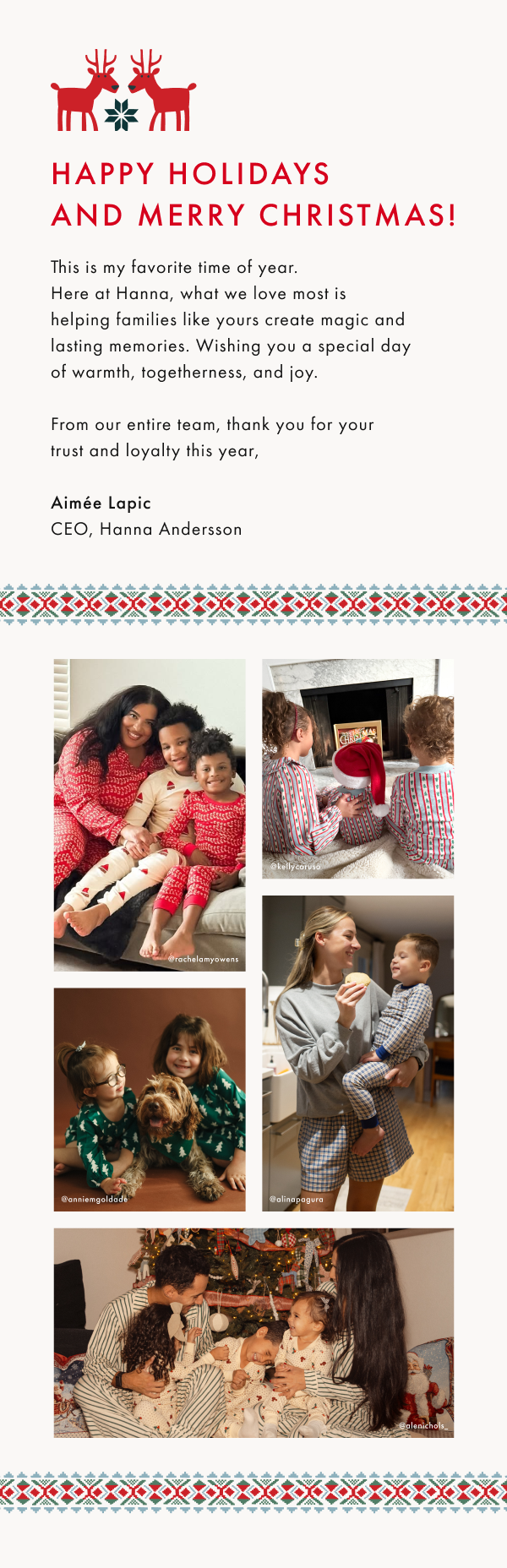 Happy Holidays and Merry Christmas! This is my favorite time of year. 
Here at Hanna, what we love most is 
helping families like yours create magic and lasting memories. Wishing you a special day 
of warmth, togetherness, and joy.

From our entire team, thank you for your 
trust and loyalty this year, 
Aimée&nbsp;Lapic
CEO, Hanna Andersson.
