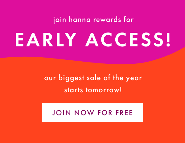 Join hanna rewards for Early Access! Our biggest sale of the year starts tomorrow! Join now for free.
