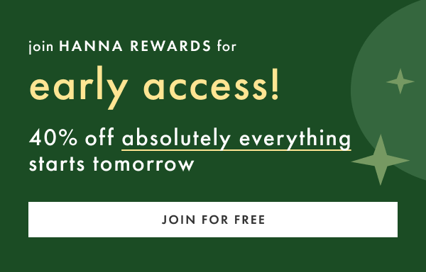 as a HANNA REWARDS member, you get early access! 40% off absolutely everything starts tomorrow | JOIN FOR FREE
