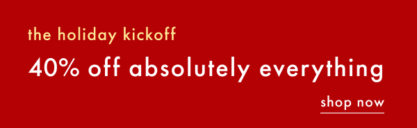 the holiday kickoff 40% off absolutely everything | SHOP NOW
