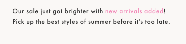 Our sale just got brighter with new arrivals added! Pick up the best styles of summer before it's to late.