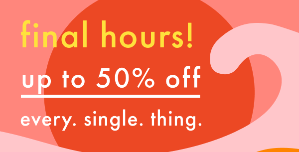 final hours! up to 50% off every. single. thing