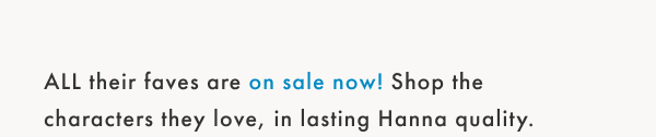 All their faves are on sale now! Shop the chracters they love, in lasting Hanna quality.