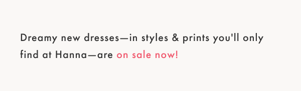 Dreamy new dresses—in styles & prints you'll only find at Hanna—are on sale now!