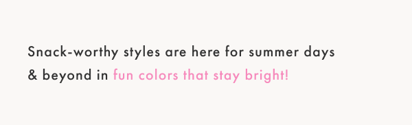 Snack-worthy styles are here for summer days & beyond in fun colors that stay bright!