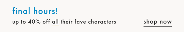 Final Hours! Up to 40% off all thier fave characters | Shop Now