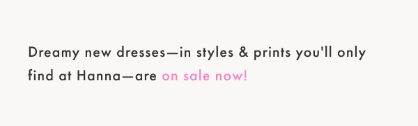 Dreamy new dresses; in styles and prints you'll only find at HAnna are on sale now!