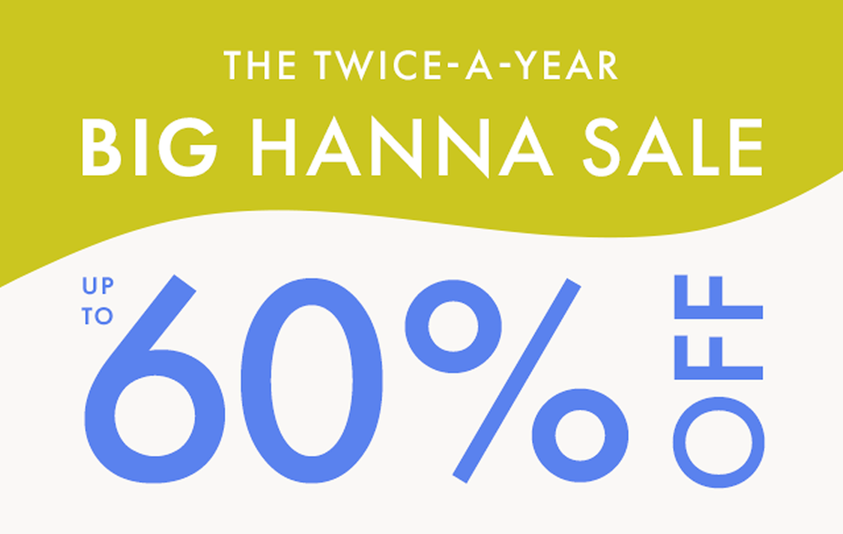 THE TWICE-A-YEAR BIG HANNA SALE — up to * 60% OFF *