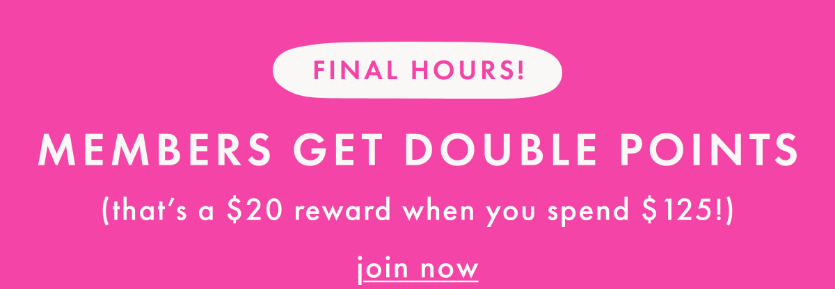 FINAL HOURS — MEMBER DOUBLE POINTS ($20 rewards for every $125) | join now
