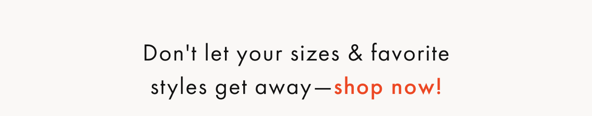 Don't let your sizes & favorite styles get away — shop now!