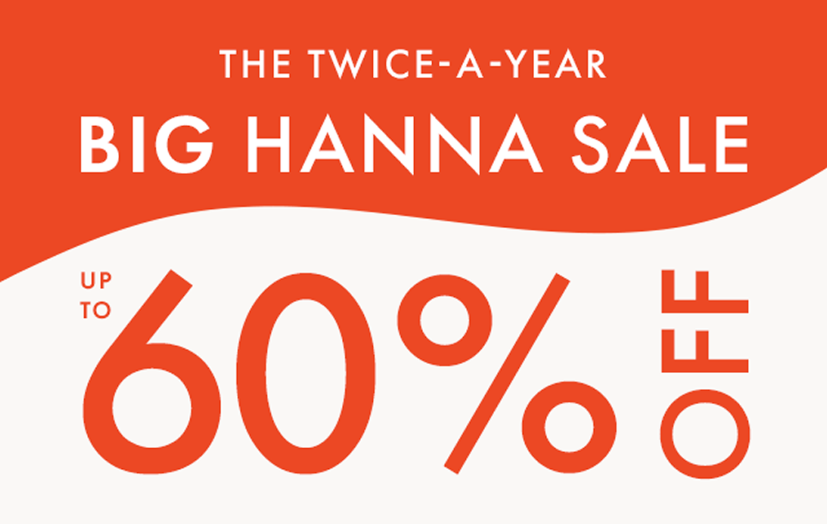 THE TWICE-A-YEAR BIG HANNA SALE — up to * 60% OFF *