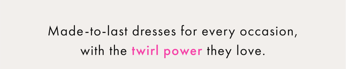 Made-to-last dresses for every occasion, with the Twirl Power they love.
