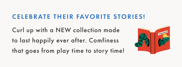 Curl up with a NEW collection made
to last happily ever after. Comfiness
that goes from play time to story time!