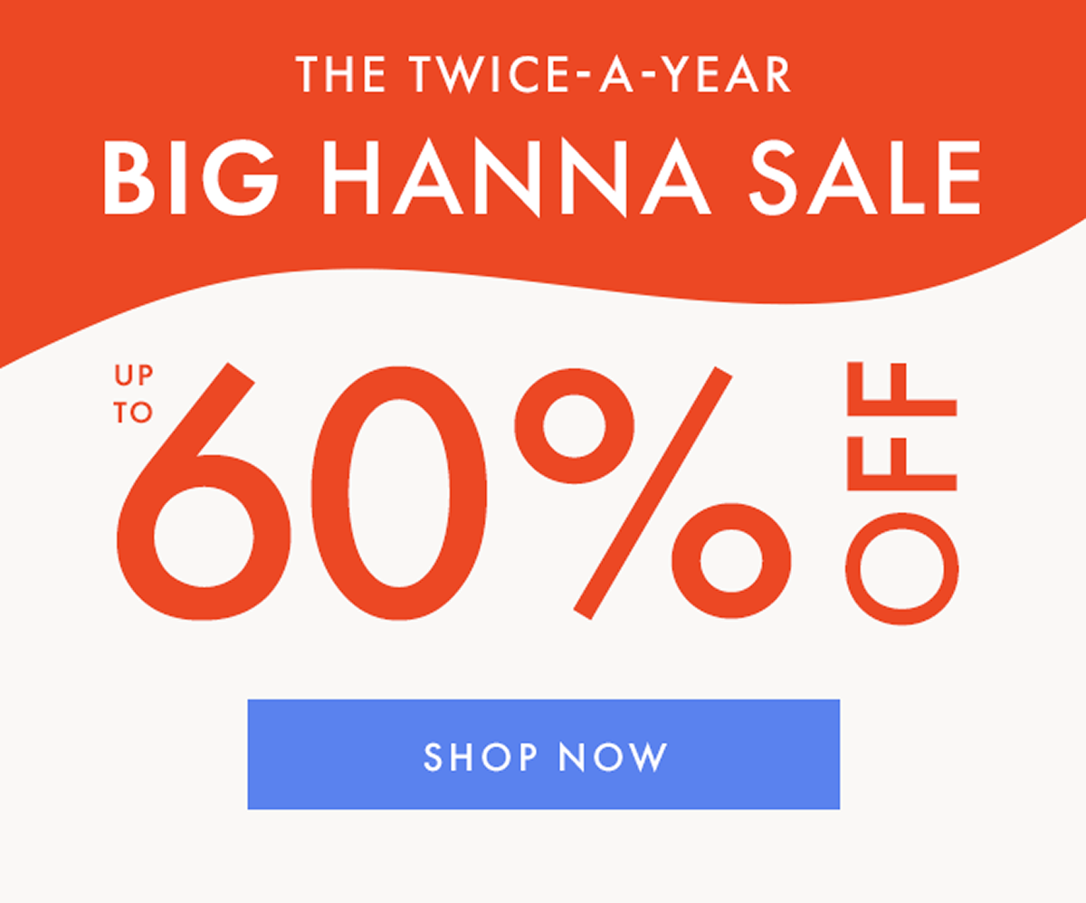 THE TWICE-A-YEAR BIG HANNA SALE — up to * 60% OFF * | SHOP NOW