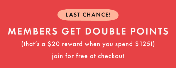 LAST CHANCE! MEMBERS GET DOUBLE POINTS (that's a $20 reward when you spend $125!) | join for free at checkout