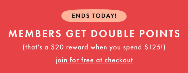 ENDS TODAY! MEMBERS GET DOUBLE POINTS (that's a $20 reward when you spend $125!) | join for free at checkout