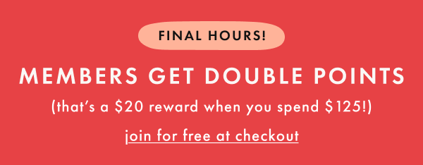 FINAL HOURS! | MEMBERS GET DOUBLE POINTS | that's a $20 reward when you spend $125! | join for free at checkout