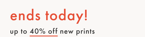 ends today! Up to 40% off new prints