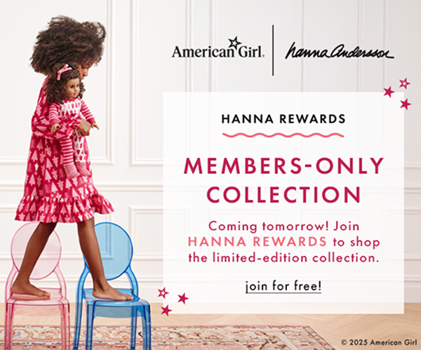 American Girl | hanna andersson | HANNA REWARDS | MEMBERS-ONLY COLLECTION | Coming tomorrow! Join HANNA REWARDS to shop the limited-edition collection | join for free! American Girl | hanna andersson | HANNA REWARDS | MEMBERS-ONLY COLLECTION | Coming tomorrow! Join HANNA REWARDS to shop the limited-edition collection | join for free!