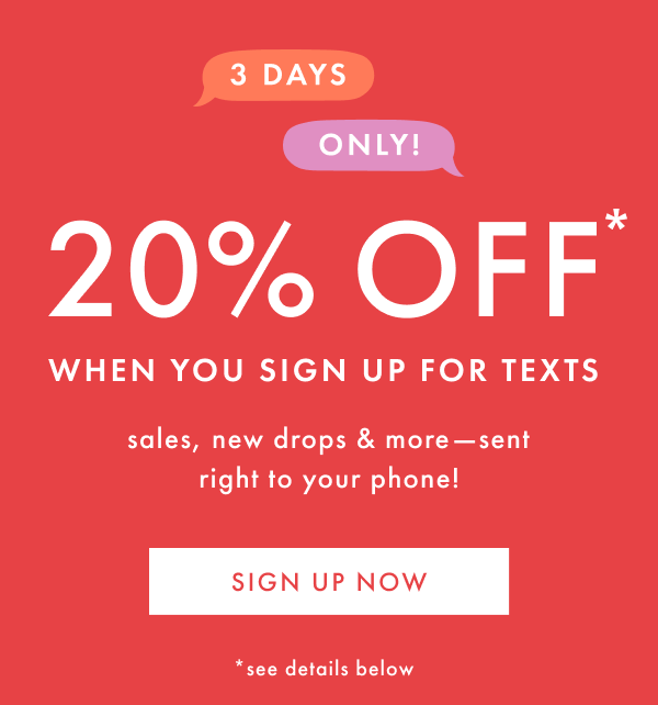 3 DAYS ONLY! 20% OFF* when you sign up for texts | SIGN UP NOW