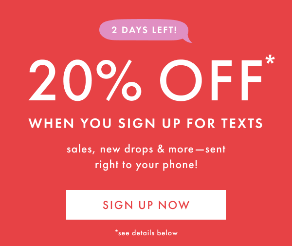 2 DAYS LEFT! 20% OFF* WHEN YOU SIGN UP FOR TEXT | sales, new drops & more - sent right to your phone! | SIGN UP NOW