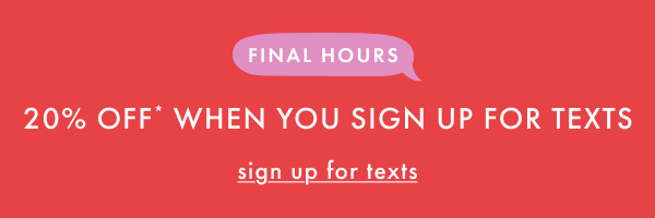 FINAL HOURS | 20% OFF* WHEN YOU SIGN UP FOR TEXTS | sign up for texts