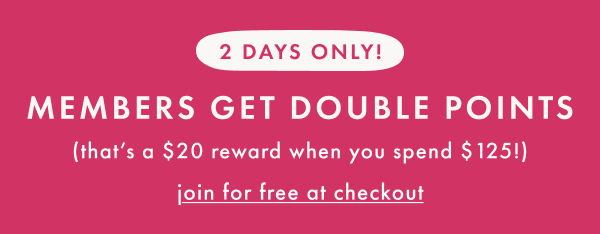 2 DAYS ONLY! MEMBERS GET DOUBLE POINTS | that's a $20 reward when you spend $125 | join for free at checkout
