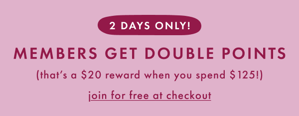 2 DAYS ONLY! MEMBERS GET DOUBLE POINTS | that's a $20 reward when you spend $125 | join for free at checkout