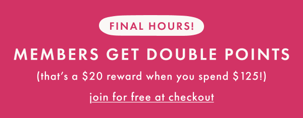 FINAL HOURS! MEMBERS GET DOUBLE POINTS | that's a $20 reward when you spend $125 | join for free at checkout